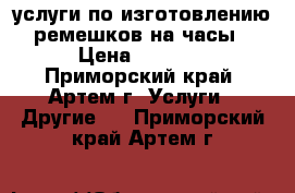 услуги по изготовлению ремешков на часы › Цена ­ 1 000 - Приморский край, Артем г. Услуги » Другие   . Приморский край,Артем г.